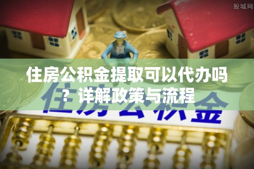 浦城住房公积金提取可以代办吗？详解政策与流程