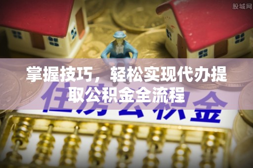 浦城掌握技巧，轻松实现代办提取公积金全流程