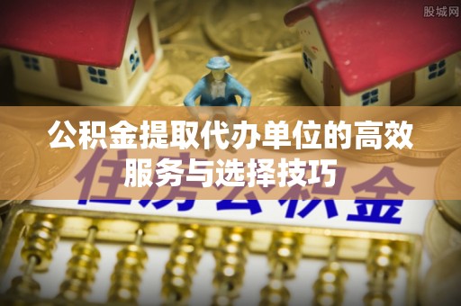 浦城公积金提取代办单位的高效服务与选择技巧