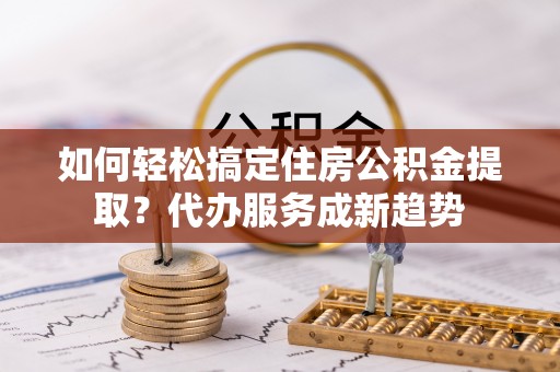 浦城如何轻松搞定住房公积金提取？代办服务成新趋势