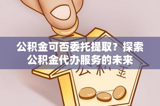 浦城公积金可否委托提取？探索公积金代办服务的未来