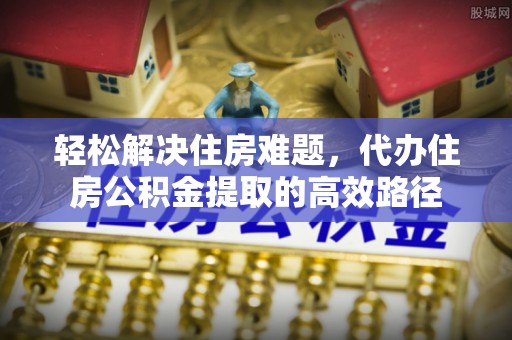 浦城轻松解决住房难题，代办住房公积金提取的高效路径