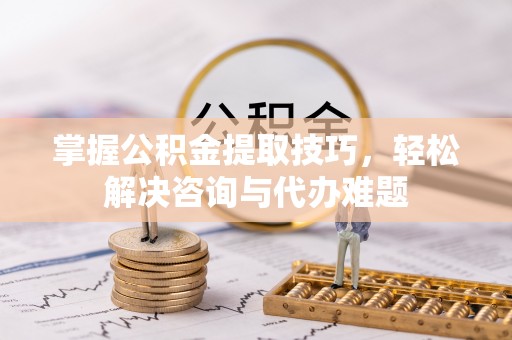 浦城掌握公积金提取技巧，轻松解决咨询与代办难题