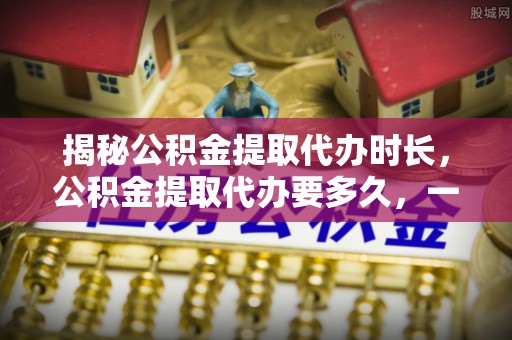 浦城揭秘公积金提取代办时长，公积金提取代办要多久，一文读懂全流程