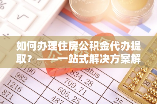 浦城如何办理住房公积金代办提取？——一站式解决方案解析