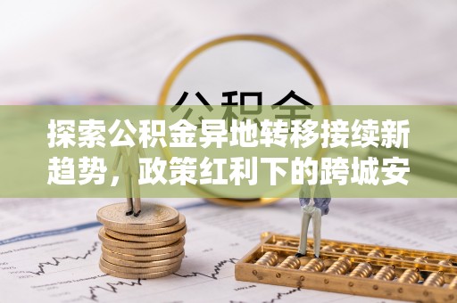 浦城探索公积金异地转移接续新趋势，政策红利下的跨城安居梦想