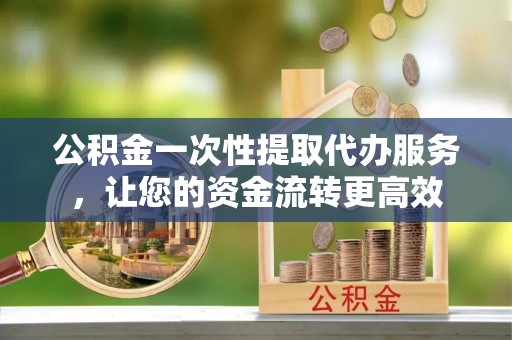 浦城公积金一次性提取代办服务，让您的资金流转更高效