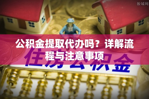 浦城公积金提取代办吗？详解流程与注意事项