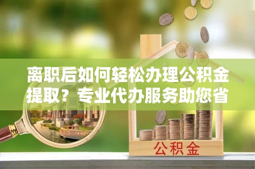 浦城离职后如何轻松办理公积金提取？专业代办服务助您省心省力