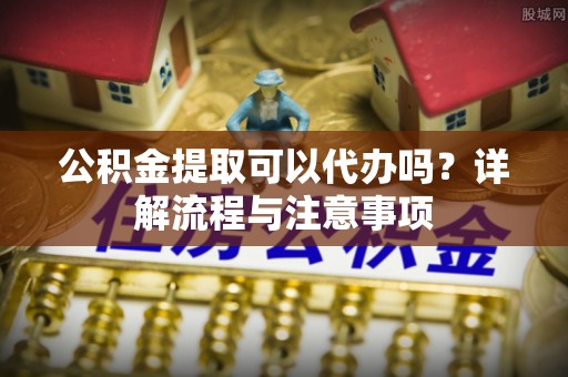 浦城公积金提取可以代办吗？详解流程与注意事项