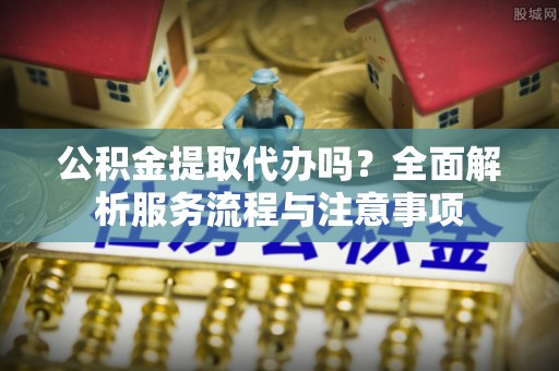 浦城公积金提取代办吗？全面解析服务流程与注意事项