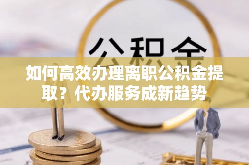 浦城如何高效办理离职公积金提取？代办服务成新趋势
