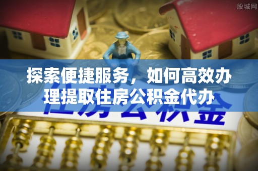 浦城探索便捷服务，如何高效办理提取住房公积金代办